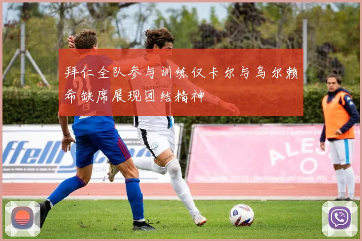 拜仁全队参与训练仅卡尔与乌尔赖希缺席展现团结精神