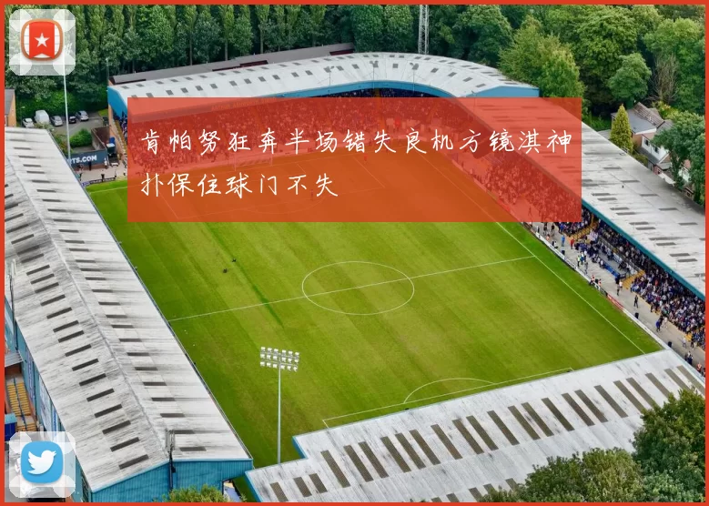 肯帕努狂奔半场错失良机方镜淇神扑保住球门不失