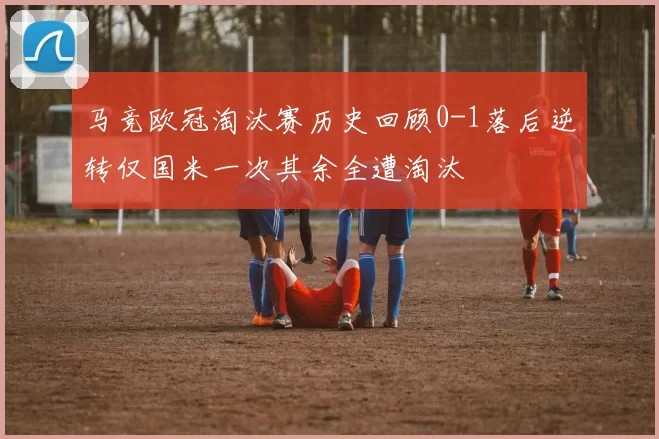 马竞欧冠淘汰赛历史回顾0-1落后逆转仅国米一次其余全遭淘汰
