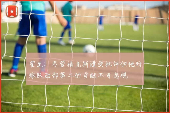 霍里：尽管福克斯遭受批评但他对球队西部第二的贡献不可忽视