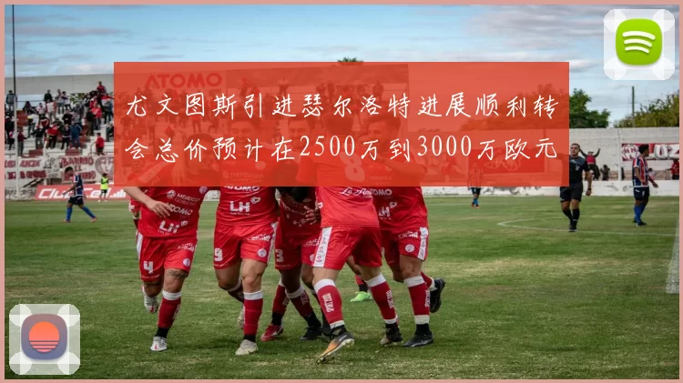 尤文图斯引进瑟尔洛特进展顺利转会总价预计在2500万到3000万欧元之间