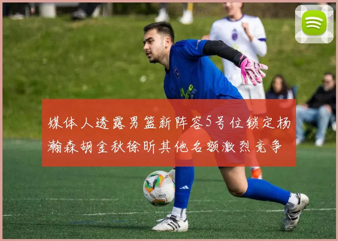 媒体人透露男篮新阵容5号位锁定杨瀚森胡金秋徐昕其他名额激烈竞争