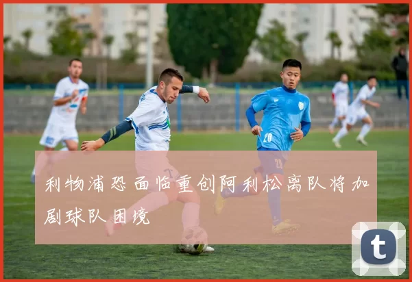 利物浦恐面临重创阿利松离队将加剧球队困境