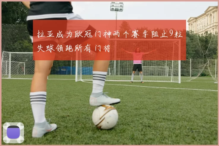 拉亚成为欧冠门神两个赛季阻止9粒失球领跑所有门将