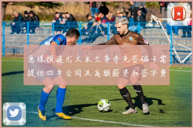 意媒报道尤文米兰争夺免签磁卡需提供四年合同及高额薪资和签字费