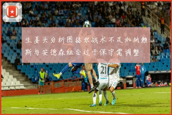 生姜头分析图赫尔战术不足加纳赖斯与安德森组合过于保守需调整