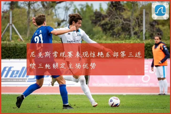 尼克斯常规赛表现惊艳东部第三连续三轮锁定主场优势
