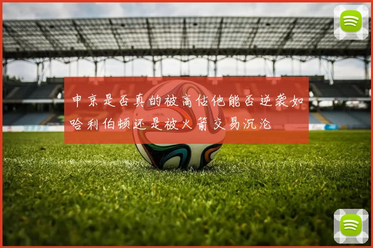 申京是否真的被高估他能否逆袭如哈利伯顿还是被火箭交易沉沦