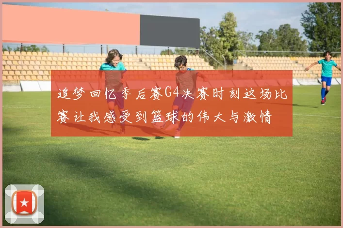 追梦回忆季后赛G4决赛时刻这场比赛让我感受到篮球的伟大与激情