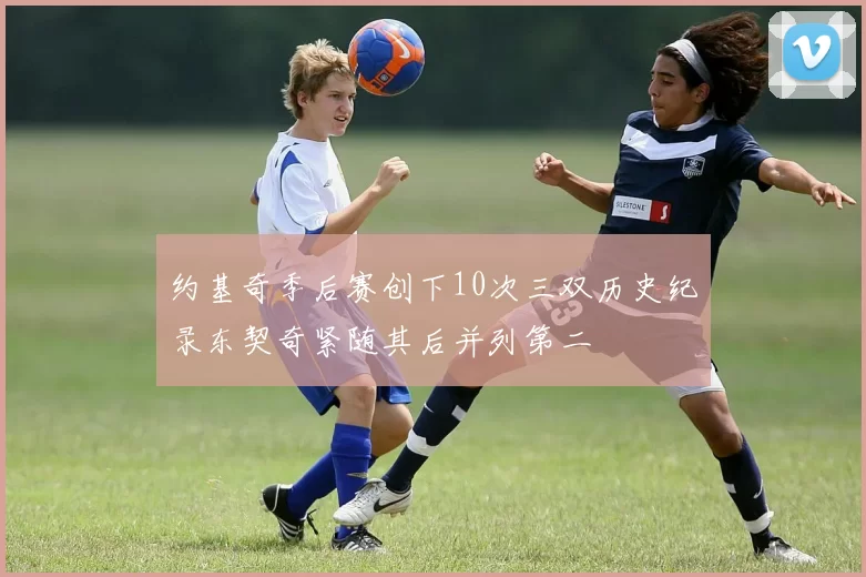 约基奇季后赛创下10次三双历史纪录东契奇紧随其后并列第二