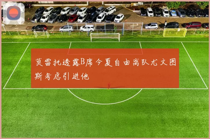 莫雷托透露B席今夏自由离队尤文图斯考虑引进他