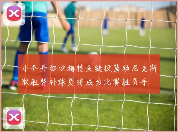 小乔丹称沙梅特关键投篮助尼克斯取胜替补球员将成为比赛胜负手