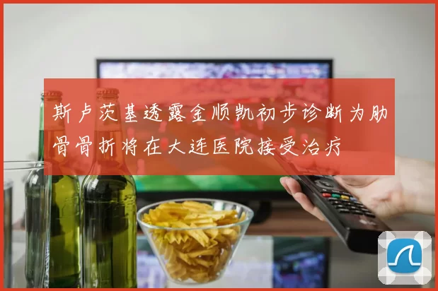 斯卢茨基透露金顺凯初步诊断为肋骨骨折将在大连医院接受治疗