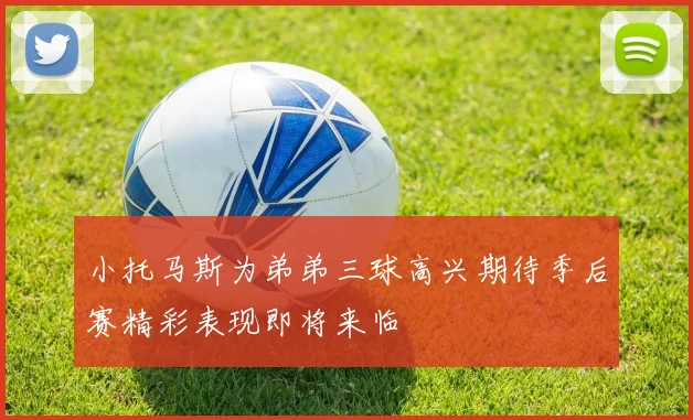 小托马斯为弟弟三球高兴期待季后赛精彩表现即将来临