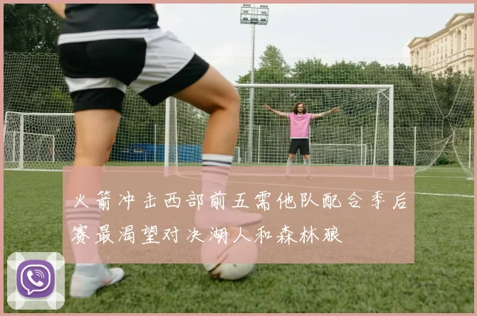 火箭冲击西部前五需他队配合季后赛最渴望对决湖人和森林狼