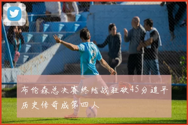 布伦森总决赛终结战狂砍45分追平历史传奇成第四人