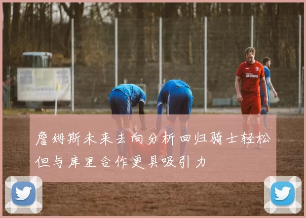 詹姆斯未来去向分析回归骑士轻松但与库里合作更具吸引力