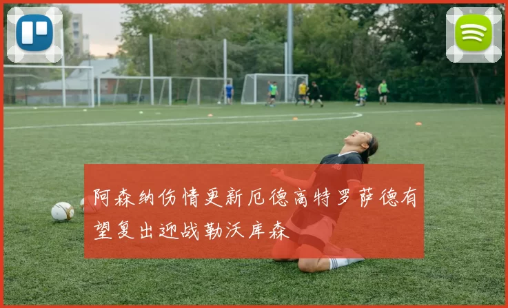 阿森纳伤情更新厄德高特罗萨德有望复出迎战勒沃库森