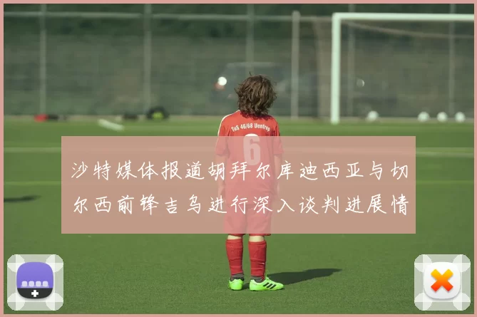 沙特媒体报道胡拜尔库迪西亚与切尔西前锋吉乌进行深入谈判进展情况