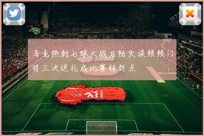 马竞热刺七球大战后防失误频频门将三次送礼成比赛转折点