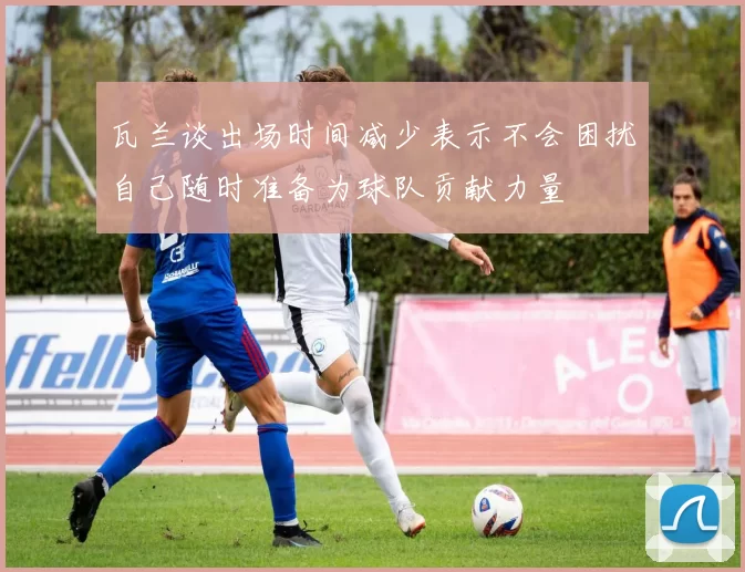 瓦兰谈出场时间减少表示不会困扰自己随时准备为球队贡献力量