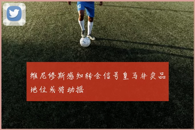 维尼修斯感知转会信号皇马非卖品地位或将动摇