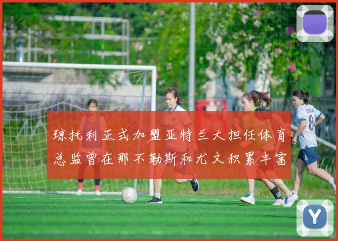 琼托利正式加盟亚特兰大担任体育总监曾在那不勒斯和尤文积累丰富经验