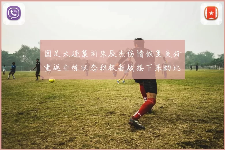 国足大连集训朱辰杰伤情恢复良好重返合练状态积极备战接下来的比赛