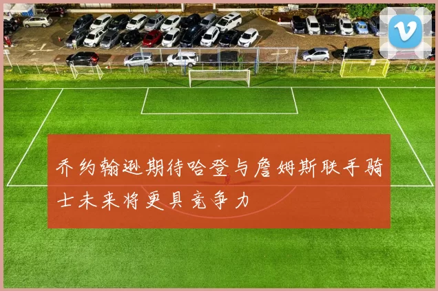 乔约翰逊期待哈登与詹姆斯联手骑士未来将更具竞争力