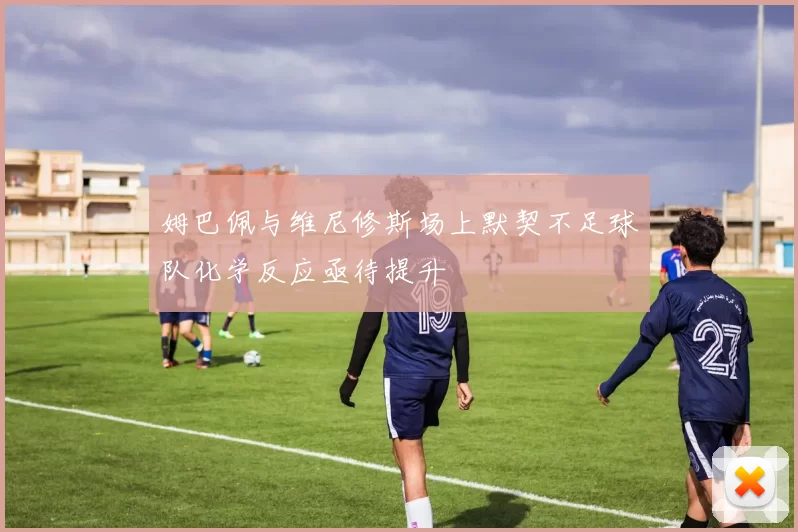 姆巴佩与维尼修斯场上默契不足球队化学反应亟待提升