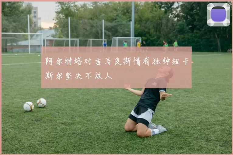 阿尔特塔对吉马良斯情有独钟纽卡斯尔坚决不放人
