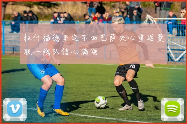 拉什福德坚定不回巴萨决心重返曼联一线队信心满满