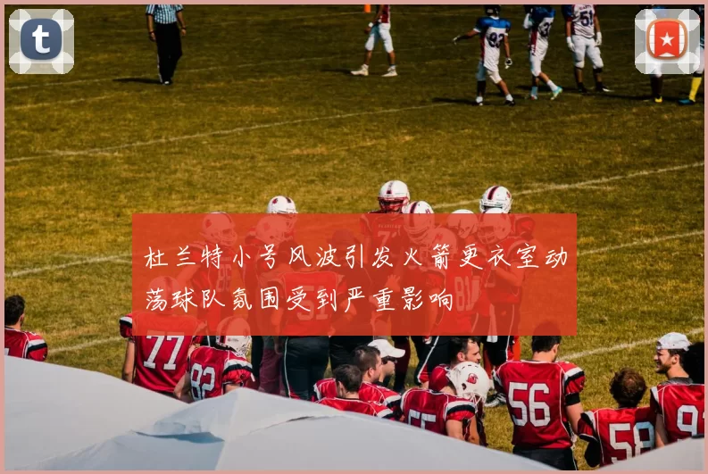 杜兰特小号风波引发火箭更衣室动荡球队氛围受到严重影响