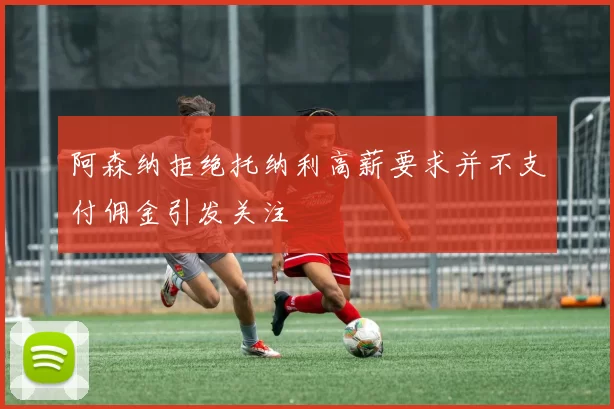 阿森纳拒绝托纳利高薪要求并不支付佣金引发关注